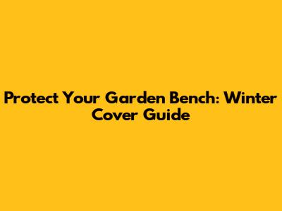 Protect Your Garden Bench: Winter Cover Guide