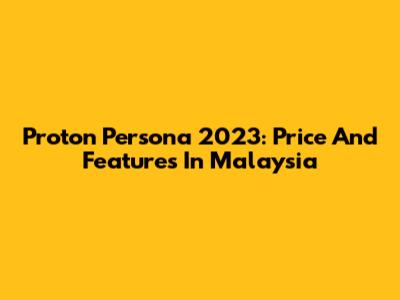 Proton Persona 2023: Price And Features In Malaysia