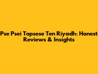 Pse Psei Topsese Ten Riyadh: Honest Reviews & Insights