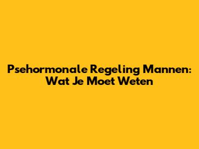Psehormonale Regeling Mannen: Wat Je Moet Weten