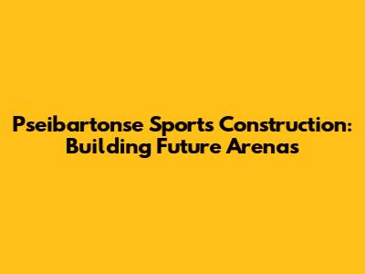 Pseibartonse Sports Construction: Building Future Arenas