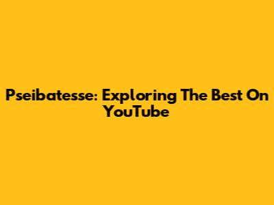 Pseibatesse: Exploring The Best On YouTube