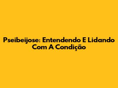 Pseibeijose: Entendendo E Lidando Com A Condição