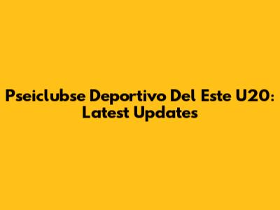 Pseiclubse Deportivo Del Este U20: Latest Updates
