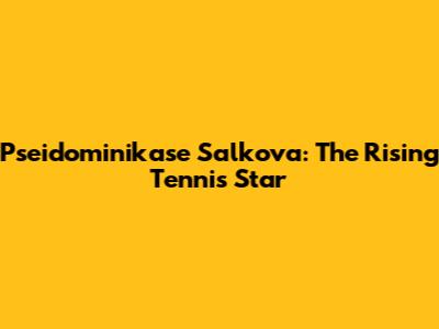 Pseidominikase Salkova: The Rising Tennis Star