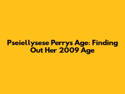 Pseiellysese Perry's Age: Finding Out Her 2009 Age