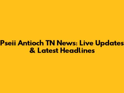 Pseii Antioch TN News: Live Updates & Latest Headlines