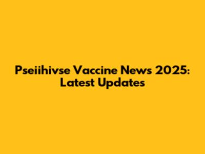 Pseiihivse Vaccine News 2025: Latest Updates