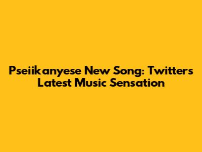 Pseiikanyese New Song: Twitter's Latest Music Sensation