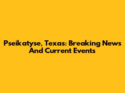 Pseikatyse, Texas: Breaking News And Current Events
