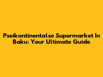 Pseikontinentalse Supermarket In Baku: Your Ultimate Guide