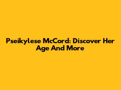 Pseikylese McCord: Discover Her Age And More