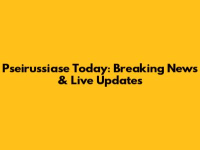 Pseirussiase Today: Breaking News & Live Updates