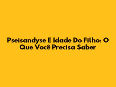 Pseisandyse E Idade Do Filho: O Que Você Precisa Saber