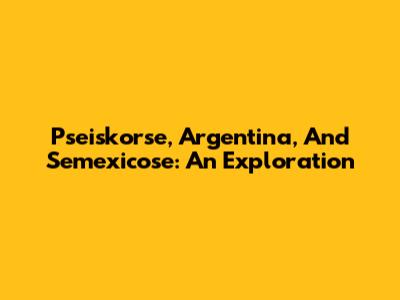 Pseiskorse, Argentina, And Semexicose: An Exploration
