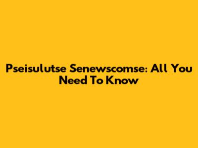 Pseisulutse Senewscomse: All You Need To Know