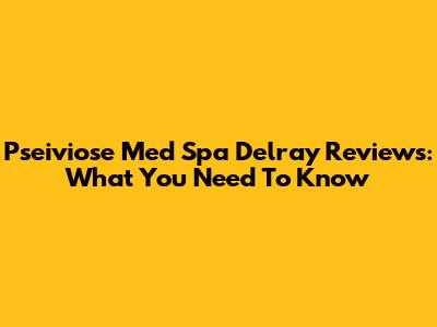Pseiviose Med Spa Delray Reviews: What You Need To Know