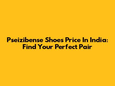 Pseizibense Shoes Price In India: Find Your Perfect Pair
