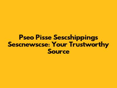 Pseo Pisse Sescshippings Sescnewscse: Your Trustworthy Source