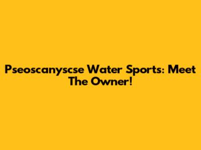 Pseoscanyscse Water Sports: Meet The Owner!