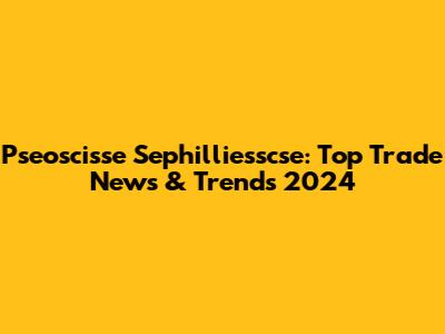 Pseoscisse Sephilliesscse: Top Trade News & Trends 2024