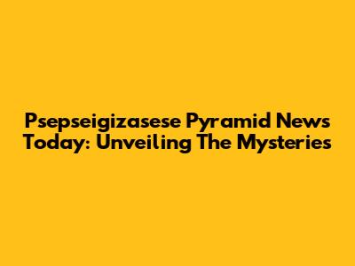 Psepseigizasese Pyramid News Today: Unveiling The Mysteries