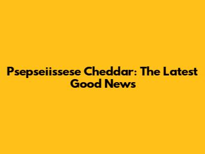 Psepseiissese Cheddar: The Latest Good News