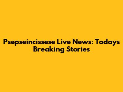 Psepseincissese Live News: Today's Breaking Stories