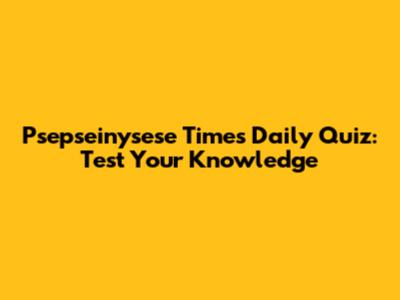 Psepseinysese Times Daily Quiz: Test Your Knowledge