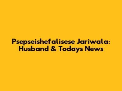 Psepseishefalisese Jariwala: Husband & Today's News