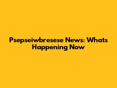 Psepseiwbresese News: What's Happening Now