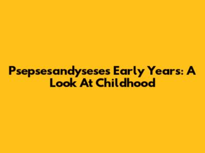 Psepsesandysese's Early Years: A Look At Childhood