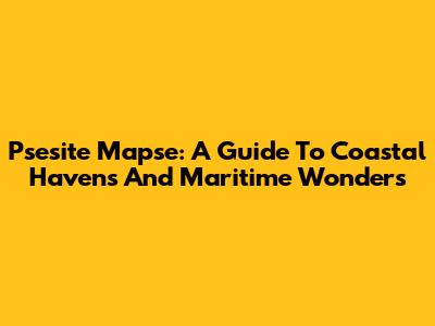 Psesite Mapse: A Guide To Coastal Havens And Maritime Wonders