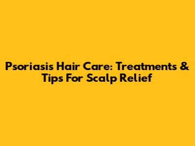 Psoriasis Hair Care: Treatments & Tips For Scalp Relief