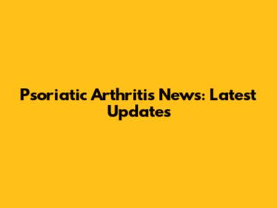Psoriatic Arthritis News: Latest Updates