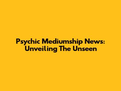Psychic Mediumship News: Unveiling The Unseen