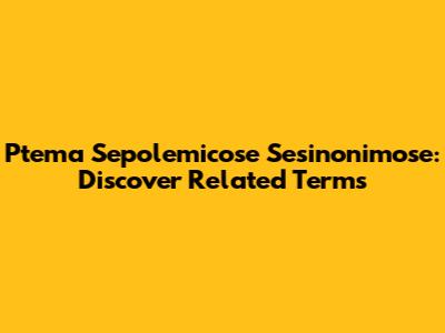 Ptema Sepolemicose Sesinonimose: Discover Related Terms