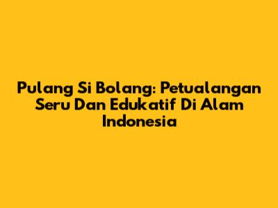 Pulang Si Bolang: Petualangan Seru Dan Edukatif Di Alam Indonesia