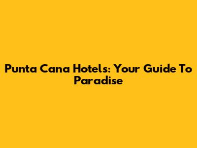 Punta Cana Hotels: Your Guide To Paradise