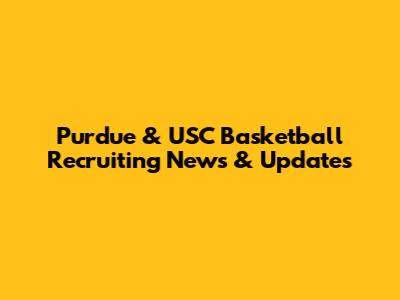 Purdue & USC Basketball Recruiting News & Updates