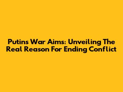 Putin's War Aims: Unveiling The Real Reason For Ending Conflict