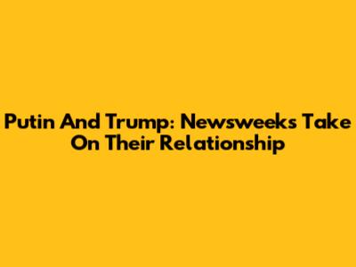 Putin And Trump: Newsweek's Take On Their Relationship
