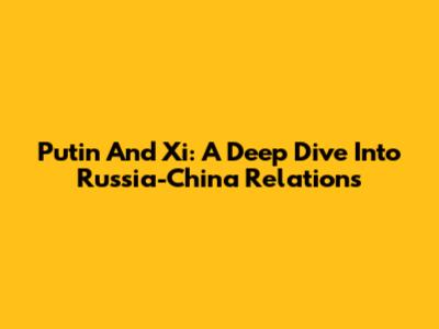 Putin And Xi: A Deep Dive Into Russia-China Relations