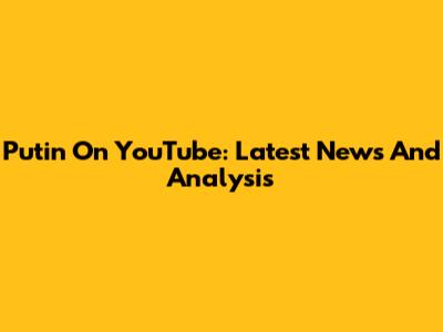 Putin On YouTube: Latest News And Analysis