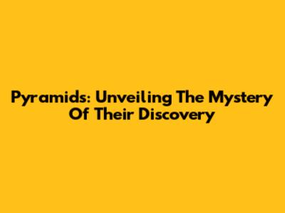 Pyramids: Unveiling The Mystery Of Their Discovery