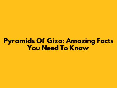 Pyramids Of Giza: Amazing Facts You Need To Know