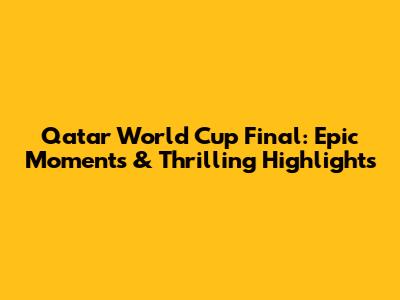 Qatar World Cup Final: Epic Moments & Thrilling Highlights