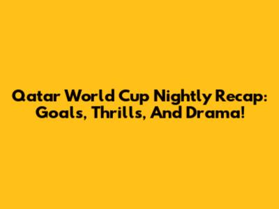 Qatar World Cup Nightly Recap: Goals, Thrills, And Drama!