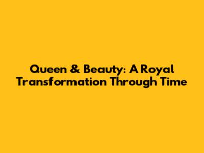 Queen & Beauty: A Royal Transformation Through Time