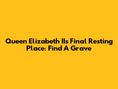 Queen Elizabeth II's Final Resting Place: Find A Grave